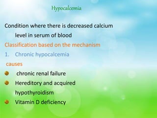 Hypocalcemia
Condition where there is decreased calcium
level in serum of blood
Classification based on the mechanism
1. Chronic hypocalcemia
causes
chronic renal failure
Hereditory and acquired
hypothyroidism
Vitamin D deficiency
 