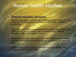 Human health studies
• Resent studies showed
- Calcium may play a substantial contributing role in reducing the
incidence of obesity and prevalence of the insulin resistance
syndrome
- High calcium intake is associated with a plasma lipoprotein-lipid
profile predictive of a lower risk of coronary heart disease
compared with a low calcium intake
- Dairy product intake (with recommended calcium levels) protect
women consuming oral contraceptives from spine and hip bone
loss
- Children who avoid drinking cow milk have low dietary calcium
intakes and poor bone health
 