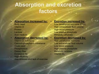 Absorption and excretion
factors
• Absorption increased by:
- Body need
- Vitamin D
- Protein
- Lactose
- Acid medium
• Absorption decreased by:
- Vitamin D deficiency
- Calcium-phosphorus imbalance
- Oxalic acid
- Phosphorous
- Dietary fiber
- Excessive fat
- High alkalinity
- Also stresses and lack of exercise
• Excretion increased by:
- Low parathyroid hormone (PTH)
- High extracellular fluid volume
- High blood pressure
- Low plasma phosphate
- Metabolic alkalosis
• Excretion decreased by:
- High parathyroid hormone
- Low extracellular fluid volume
- Low blood pressure
- High plasma phosphate
- Metabolic acidosis
- Vitamin D3
 