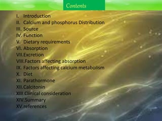 Contents
I. Introduction
II. Calcium and phosphorus Distribution
III. Source
IV. Function
V. Dietary requirements
VI. Absorption
VII.Excretion
VIII.Factors affecting absorption
IX. Factors affecting calcium metabolism
X. Diet
XI. Parathormone
XII.Calcitonin
XIII.Clinical consideration
XIV.Summary
XV.references
 