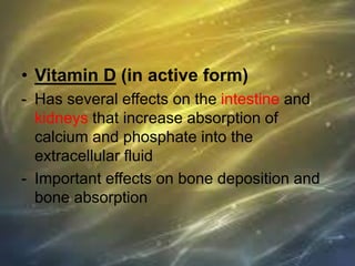 • Vitamin D (in active form)
- Has several effects on the intestine and
kidneys that increase absorption of
calcium and phosphate into the
extracellular fluid
- Important effects on bone deposition and
bone absorption
 