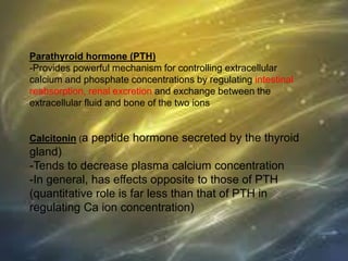 Parathyroid hormone (PTH)
-Provides powerful mechanism for controlling extracellular
calcium and phosphate concentrations by regulating intestinal
reabsorption, renal excretion and exchange between the
extracellular fluid and bone of the two ions
Calcitonin (a peptide hormone secreted by the thyroid
gland)
-Tends to decrease plasma calcium concentration
-In general, has effects opposite to those of PTH
(quantitative role is far less than that of PTH in
regulating Ca ion concentration)
 