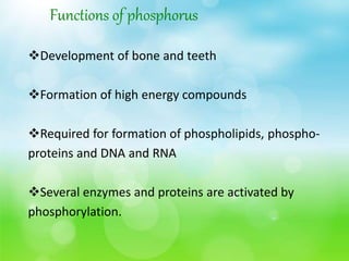 Functions of phosphorus
Development of bone and teeth
Formation of high energy compounds
Required for formation of phospholipids, phospho-
proteins and DNA and RNA
Several enzymes and proteins are activated by
phosphorylation.
 