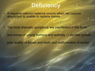 Deficiency
• A negative calcium balance occurs when net calcium
absorption is unable to replace losses
• The most dramatic symptoms are manifested in the teeth
and bones of young humans and animals → stunted growth,
poor quality of bones and teeth and malformation of bones
 