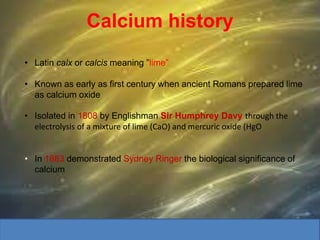 Calcium history
• Latin calx or calcis meaning ”lime”
• Known as early as first century when ancient Romans prepared lime
as calcium oxide
• Isolated in 1808 by Englishman Sir Humphrey Davy through the
electrolysis of a mixture of lime (CaO) and mercuric oxide (HgO
• In 1883 demonstrated Sydney Ringer the biological significance of
calcium
 