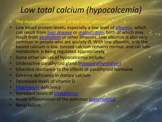 Low total calcium (hypocalcemia)
• The most common cause of low total calcium is:
• Low blood protein levels, especially a low level of albumin, which
can result from liver disease or malnutrition, both of which may
result from alcoholism or other illnesses. Low albumin is also very
common in people who are acutely ill. With low albumin, only the
bound calcium is low. Ionized calcium remains normal, and calcium
metabolism is being regulated appropriately.
• Some other causes of hypocalcemia include:
• Underactive parathyroid gland (hypoparathyroidism)
• Inherited resistance to the effects of parathyroid hormone
• Extreme deficiency in dietary calcium
• Decreased levels of vitamin D
• Magnesium deficiency
• Increased levels of phosphorus
• Acute inflammation of the pancreas (pancreatitis)
• Renal failure
 