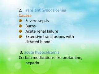 2. Transient hypocalcemia
Causes
Severe sepsis
Burns
Acute renal failure
Extensive transfusions with
citrated blood .
3. acute hypocalcemia
Certain medications like protamine,
heparin
 