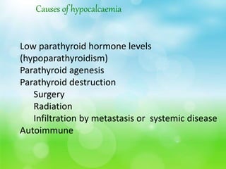 Causes of hypocalcaemia
Low parathyroid hormone levels
(hypoparathyroidism)
Parathyroid agenesis
Parathyroid destruction
Surgery
Radiation
Infiltration by metastasis or systemic disease
Autoimmune
 