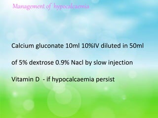 Management of hypocalcaemia
Calcium gluconate 10ml 10%IV diluted in 50ml
of 5% dextrose 0.9% Nacl by slow injection
Vitamin D - if hypocalcaemia persist
 