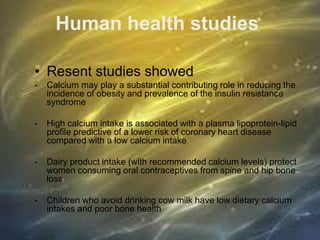 Human health studies
• Resent studies showed
- Calcium may play a substantial contributing role in reducing the
incidence of obesity and prevalence of the insulin resistance
syndrome
- High calcium intake is associated with a plasma lipoprotein-lipid
profile predictive of a lower risk of coronary heart disease
compared with a low calcium intake
- Dairy product intake (with recommended calcium levels) protect
women consuming oral contraceptives from spine and hip bone
loss
- Children who avoid drinking cow milk have low dietary calcium
intakes and poor bone health
 