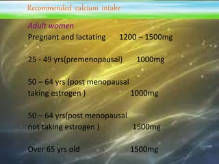 Recommended calcium intake
Adult women
Pregnant and lactating 1200 – 1500mg
25 - 49 yrs(premenopausal) 1000mg
50 – 64 yrs (post menopausal
taking estrogen ) 1000mg
50 – 64 yrs(post menopausal
not taking estrogen ) 1500mg
Over 65 yrs old 1500mg
 
