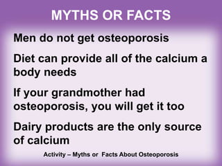 MYTHS OR FACTS
Men do not get osteoporosis
Diet can provide all of the calcium a
body needs
If your grandmother had
osteoporosis, you will get it too
Dairy products are the only source
of calcium
Activity – Myths or Facts About Osteoporosis
 