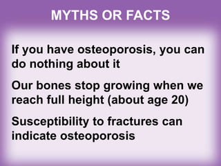 MYTHS OR FACTS
If you have osteoporosis, you can
do nothing about it
Our bones stop growing when we
reach full height (about age 20)
Susceptibility to fractures can
indicate osteoporosis
 