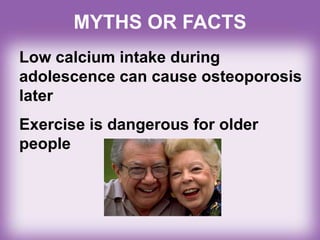 Low calcium intake during
adolescence can cause osteoporosis
later
Exercise is dangerous for older
people
MYTHS OR FACTS
 
