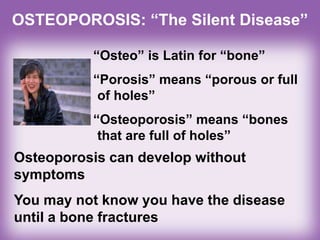 OSTEOPOROSIS: “The Silent Disease”
“Osteo” is Latin for “bone”
“Porosis” means “porous or full
of holes”
“Osteoporosis” means “bones
that are full of holes”
Osteoporosis can develop without
symptoms
You may not know you have the disease
until a bone fractures
 