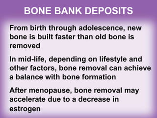 BONE BANK DEPOSITS
From birth through adolescence, new
bone is built faster than old bone is
removed
In mid-life, depending on lifestyle and
other factors, bone removal can achieve
a balance with bone formation
After menopause, bone removal may
accelerate due to a decrease in
estrogen
 