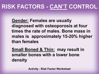 RISK FACTORS - CAN’T CONTROL
Gender: Females are usually
diagnosed with osteoporosis at four
times the rate of males. Bone mass in
males is approximately 15-20% higher
than females
Small Boned & Thin: may result in
smaller bones with a lower bone
density
Activity - Risk Factor Worksheet
 
