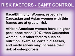 RISK FACTORS - CAN’T CONTROL
Race/Ethnicity: Women, especially
Caucasian and Asian women with thin
frames are at greater risk
African American women have a higher
peak bone mass (10%) than Caucasian
women, but other factors such as
nutrition, exercise, certain diseases,
and medications may increase their
risk of osteoporosis
 