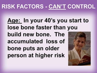 Age: In your 40’s you start to
lose bone faster than you
build new bone. The
accumulated loss of
bone puts an older
person at higher risk
RISK FACTORS - CAN’T CONTROL
 