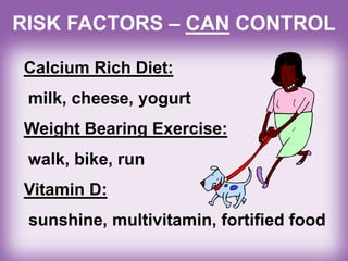RISK FACTORS – CAN CONTROL
Calcium Rich Diet:
milk, cheese, yogurt
Weight Bearing Exercise:
walk, bike, run
Vitamin D:
sunshine, multivitamin, fortified food
 