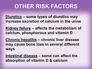 Diuretics – some types of diuretics may
increase excretion of calcium in the urine
Kidney failure – affects the metabolism of
calcium, phosphorous and vitamin D
Chronic hepatitis – chronic liver disease
may cause bone loss in several different
ways
Intestinal disease – some can affect the
absorption of vitamin D & calcium
OTHER RISK FACTORS
 