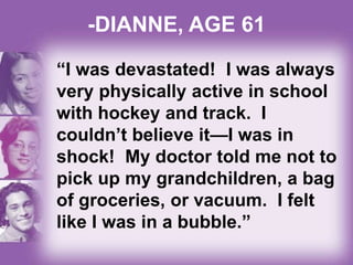 -DIANNE, AGE 61
“I was devastated! I was always
very physically active in school
with hockey and track. I
couldn’t believe it—I was in
shock! My doctor told me not to
pick up my grandchildren, a bag
of groceries, or vacuum. I felt
like I was in a bubble.”
 