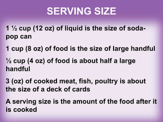 SERVING SIZE
1 ½ cup (12 oz) of liquid is the size of soda-
pop can
1 cup (8 oz) of food is the size of large handful
½ cup (4 oz) of food is about half a large
handful
3 (oz) of cooked meat, fish, poultry is about
the size of a deck of cards
A serving size is the amount of the food after it
is cooked
 