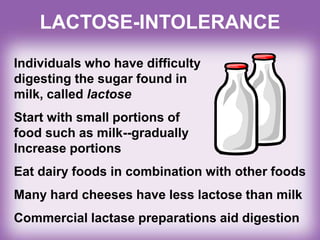 LACTOSE-INTOLERANCE
Individuals who have difficulty
digesting the sugar found in
milk, called lactose
Start with small portions of
food such as milk--gradually
Increase portions
Eat dairy foods in combination with other foods
Many hard cheeses have less lactose than milk
Commercial lactase preparations aid digestion
 