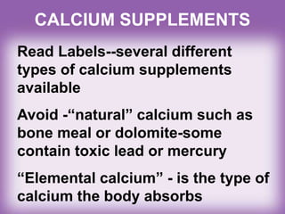 CALCIUM SUPPLEMENTS
Read Labels--several different
types of calcium supplements
available
Avoid -“natural” calcium such as
bone meal or dolomite-some
contain toxic lead or mercury
“Elemental calcium” - is the type of
calcium the body absorbs
 