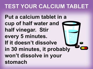 TEST YOUR CALCIUM TABLET
Put a calcium tablet in a
cup of half water and
half vinegar. Stir
every 5 minutes.
If it doesn’t dissolve
in 30 minutes, it probably
won’t dissolve in your
stomach
 