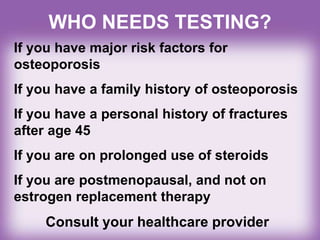WHO NEEDS TESTING?
If you have major risk factors for
osteoporosis
If you have a family history of osteoporosis
If you have a personal history of fractures
after age 45
If you are on prolonged use of steroids
If you are postmenopausal, and not on
estrogen replacement therapy
Consult your healthcare provider
 