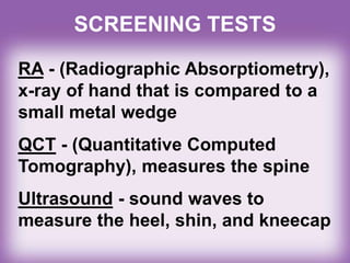 RA - (Radiographic Absorptiometry),
x-ray of hand that is compared to a
small metal wedge
QCT - (Quantitative Computed
Tomography), measures the spine
Ultrasound - sound waves to
measure the heel, shin, and kneecap
SCREENING TESTS
 