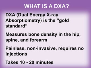 WHAT IS A DXA?
DXA (Dual Energy X-ray
Absorptiometry) is the “gold
standard”
Measures bone density in the hip,
spine, and forearm
Painless, non-invasive, requires no
injections
Takes 10 - 20 minutes
 