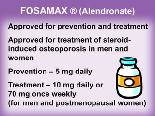 FOSAMAX ® (Alendronate)
Approved for prevention and treatment
Approved for treatment of steroid-
induced osteoporosis in men and
women
Prevention – 5 mg daily
Treatment – 10 mg daily or
70 mg once weekly
(for men and postmenopausal women)
 