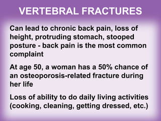 VERTEBRAL FRACTURES
Can lead to chronic back pain, loss of
height, protruding stomach, stooped
posture - back pain is the most common
complaint
At age 50, a woman has a 50% chance of
an osteoporosis-related fracture during
her life
Loss of ability to do daily living activities
(cooking, cleaning, getting dressed, etc.)
 