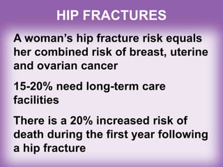 A woman’s hip fracture risk equals
her combined risk of breast, uterine
and ovarian cancer
15-20% need long-term care
facilities
There is a 20% increased risk of
death during the first year following
a hip fracture
HIP FRACTURES
 