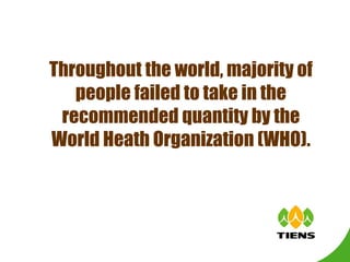 Throughout the world, majority of people failed to take in the recommended quantity by the World Heath Organization (WHO). 