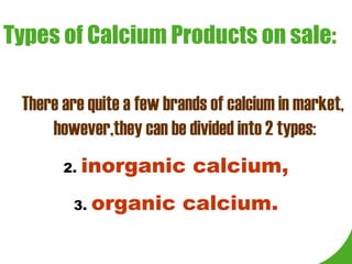 Types of Calcium Products on sale: There are quite a few brands of calcium in market, however,they can be divided into 2 types: inorganic calcium, organic calcium. 