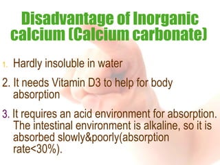 Hardly insoluble in water  2. It needs Vitamin D3 to help for body absorption 3.  It requires an acid environment for absorption. The intestinal environment is alkaline, so it is absorbed slowly&poorly(absorption rate<30%). Disadvantage of Inorganic calcium (Calcium carbonate)   