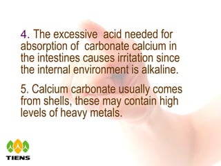 4.  The excessive  acid needed for absorption of  carbonate calcium in the intestines causes irritation since the internal environment is alkaline.  5. Calcium carbonate usually comes from shells, these may contain high levels of  heavy metals.  