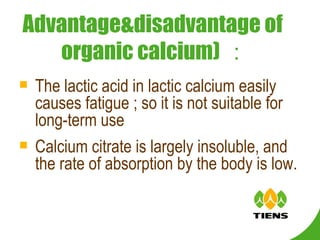 The lactic acid in lactic calcium easily causes fatigue ; so it is not suitable for long-term use Calcium citrate is largely insoluble, and the rate of absorption by the body is low.   Advantage&disadvantage of  organic calcium) ： 