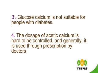 3.  Glucose calcium is not suitable for people with diabetes.  4.  The dosage of acetic calcium is hard to be controlled, and generally, it is used through prescription by doctors 