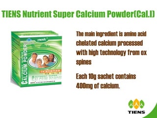TIENS Nutrient Super Calcium Powder(Cal.I) The main ingredient is amino acid  chelated calcium processed with high technology from ox spines    Each 10g sachet contains 400mg of calcium.   