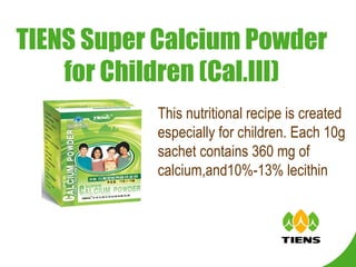 TIENS Super Calcium Powder for Children (Cal.III) This nutritional recipe is created especially for children. Each 10g sachet contains 360 mg of calcium,and10%-13% lecithin 
