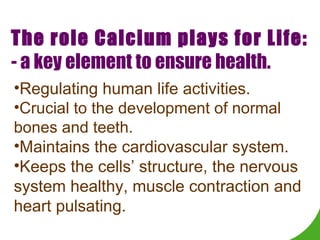 The role Calcium plays for Life: - a key element to ensure health. Regulating human life activities. Crucial to the development of normal bones and teeth.  Maintains the cardiovascular system.  Keeps the cells’ structure, the nervous system healthy, muscle contraction and heart pulsating. 