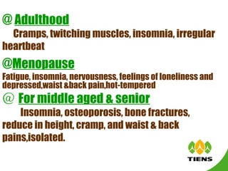 @  Adulthood Cramps, twitching muscles, insomnia, irregular heartbeat   @ Menopause Fatigue, insomnia, nervousness, feelings of loneliness and depressed,waist &back pain,hot-tempered   ＠ For middle aged & senior 　  Insomnia, osteoporosis, bone fractures, reduce in height, cramp, and waist & back pains,isolated. 