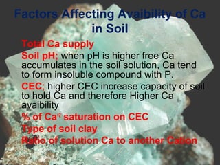 Factors Affecting Avaibility of Ca
in Soil
•
Total Ca supply
•
Soil pH; when pH is higher free Ca
accumulates in the soil solution, Ca tend
to form insoluble compound with P.
•
CEC; higher CEC increase capacity of soil
to hold Ca and therefore Higher Ca
avaibility
•
% of Ca+2
saturation on CEC
•
Type of soil clay
•
Ratio of solution Ca to another Cation
 