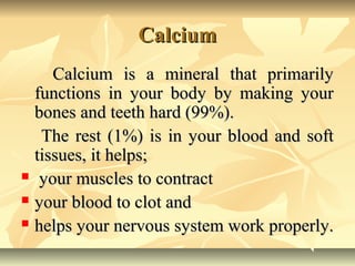 Calcium
Calcium is a mineral that primarily
functions in your body by making your
bones and teeth hard (99%).
The rest (1%...