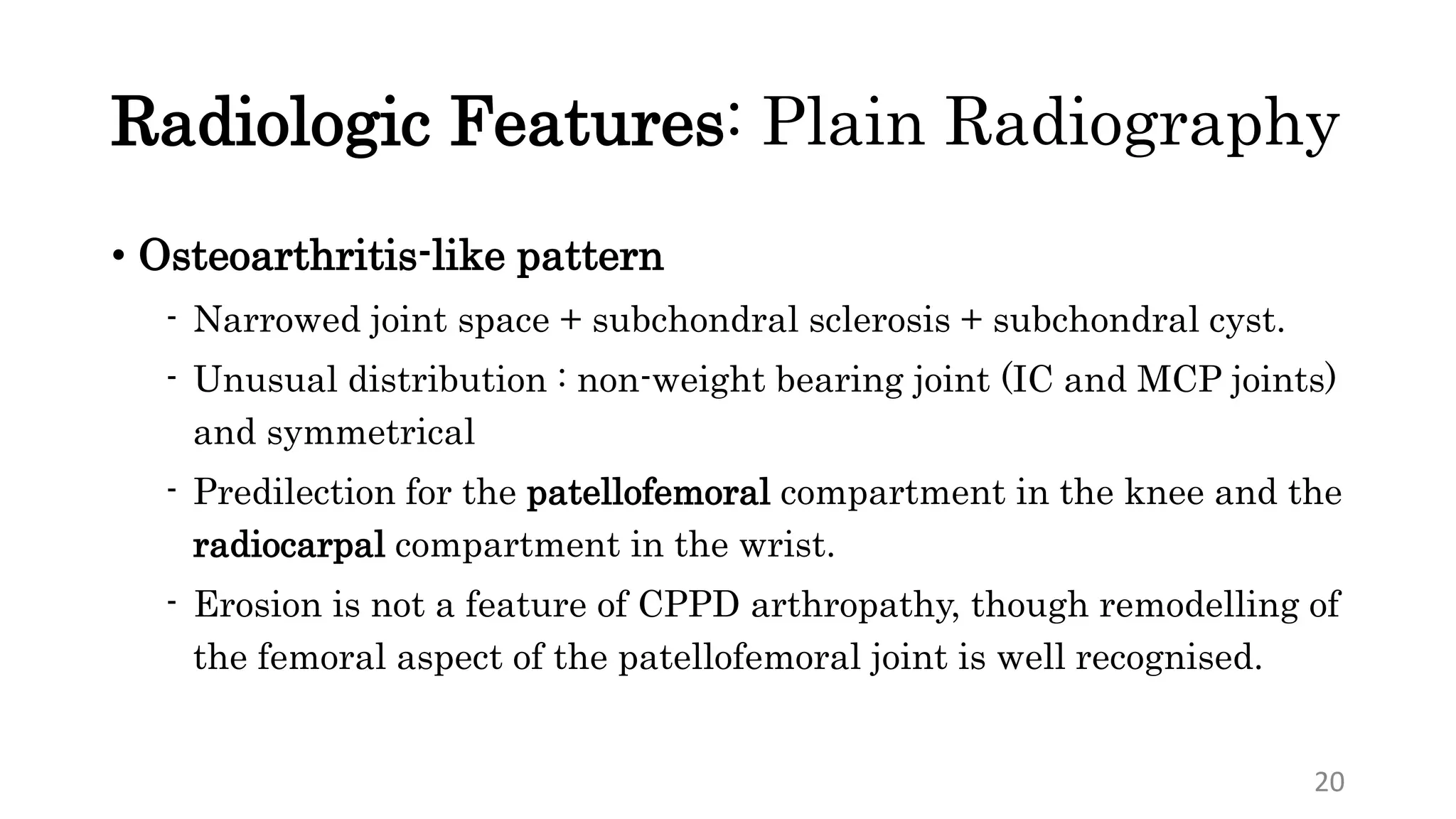 Radiologic Features: Plain Radiography
• Osteoarthritis-like pattern
- Narrowed joint space + subchondral sclerosis + subchondral cyst.
- Unusual distribution : non-weight bearing joint (IC and MCP joints)
and symmetrical
- Predilection for the patellofemoral compartment in the knee and the
radiocarpal compartment in the wrist.
- Erosion is not a feature of CPPD arthropathy, though remodelling of
the femoral aspect of the patellofemoral joint is well recognised.
20
 