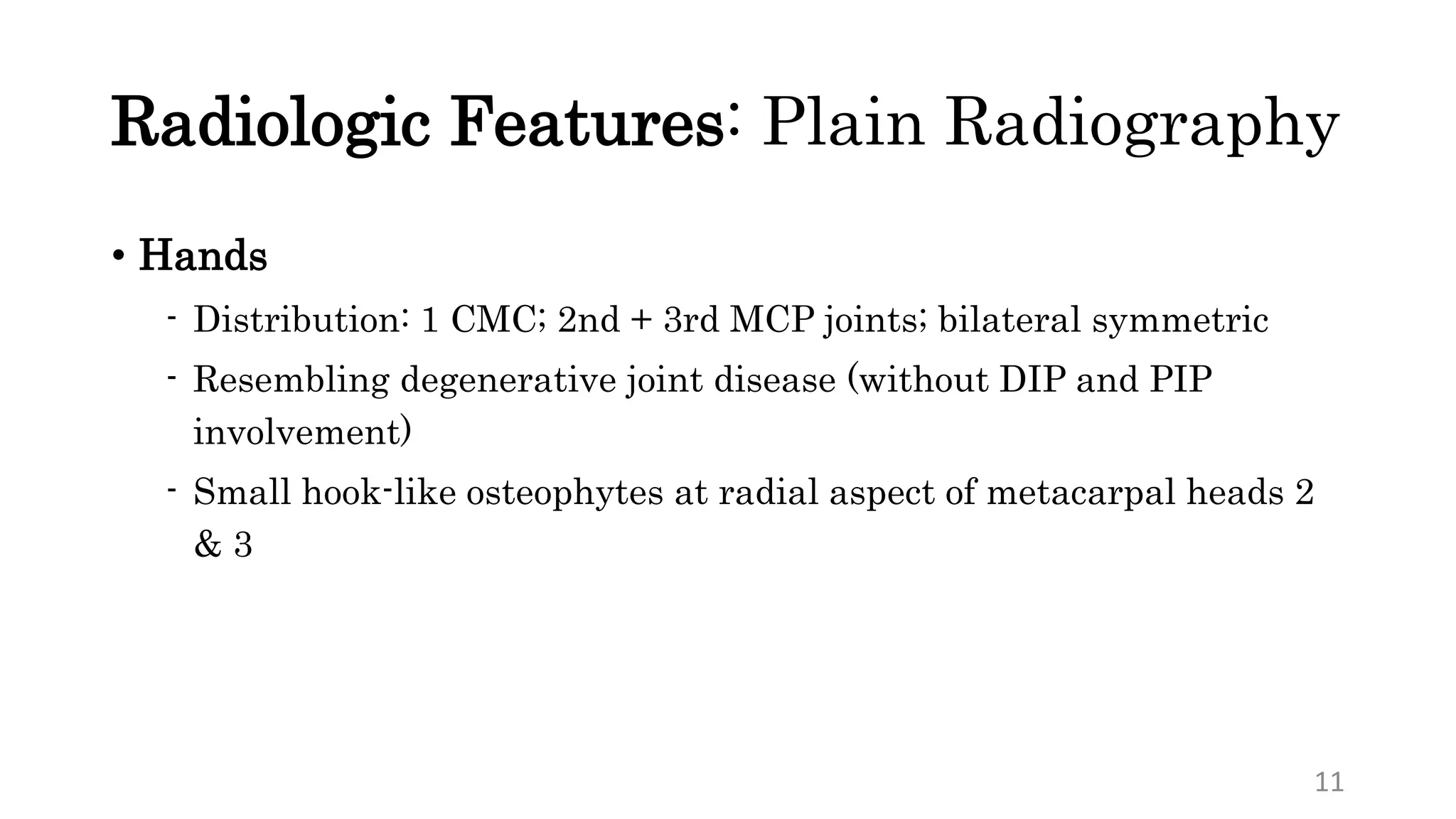 Radiologic Features: Plain Radiography
• Hands
- Distribution: 1 CMC; 2nd + 3rd MCP joints; bilateral symmetric
- Resembling degenerative joint disease (without DIP and PIP
involvement)
- Small hook-like osteophytes at radial aspect of metacarpal heads 2
& 3
11
 
